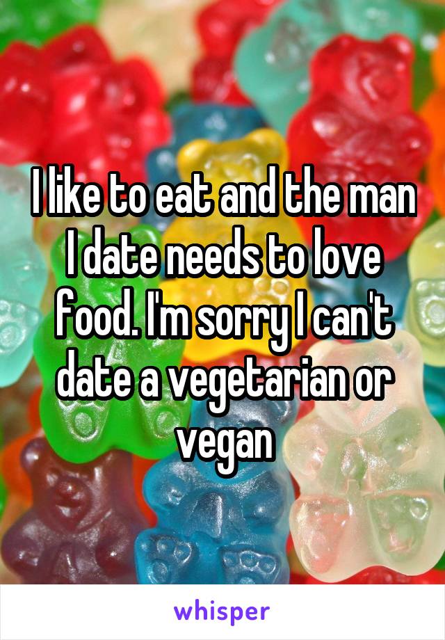 I like to eat and the man I date needs to love food. I'm sorry I can't date a vegetarian or vegan