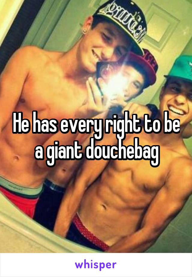 He has every right to be a giant douchebag