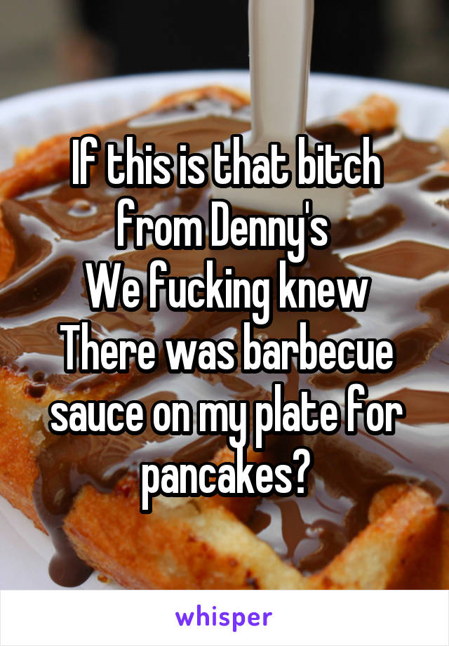 If this is that bitch from Denny's 
We fucking knew
There was barbecue sauce on my plate for pancakes😑