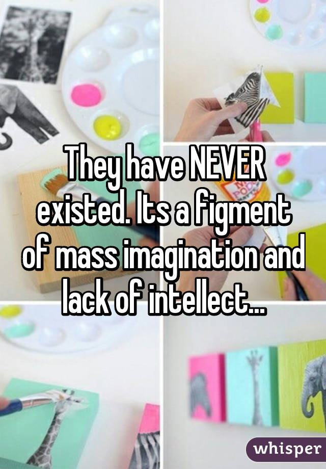 They have NEVER existed. Its a figment of mass imagination and lack of intellect...