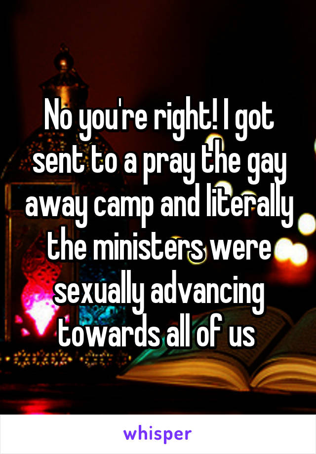 No you're right! I got sent to a pray the gay away camp and literally the ministers were sexually advancing towards all of us 