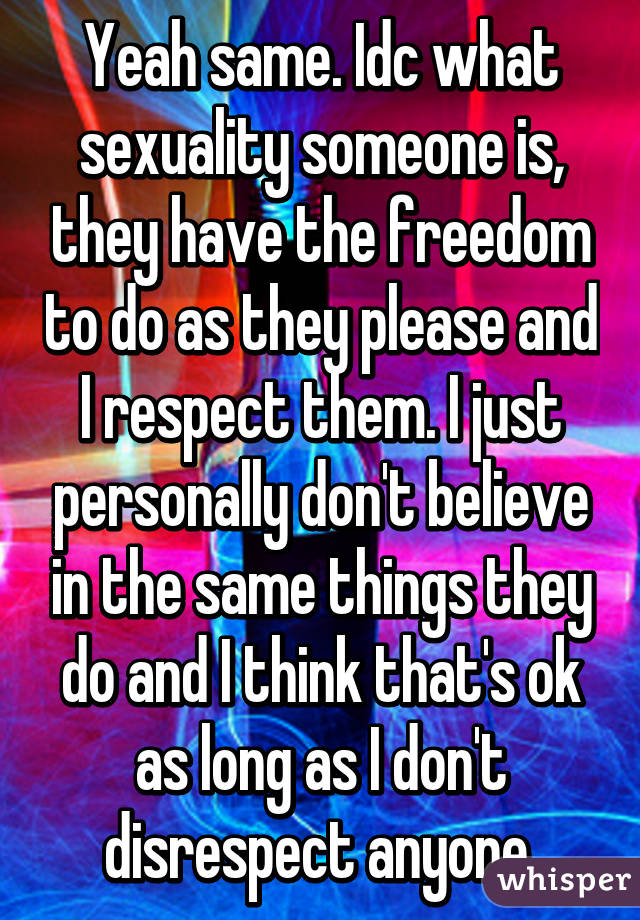 Yeah same. Idc what sexuality someone is, they have the freedom to do as they please and I respect them. I just personally don't believe in the same things they do and I think that's ok as long as I don't disrespect anyone.