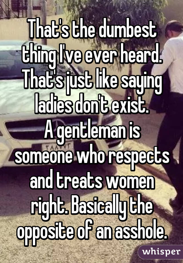 That's the dumbest thing I've ever heard. That's just like saying ladies don't exist.
A gentleman is someone who respects and treats women right. Basically the opposite of an asshole.