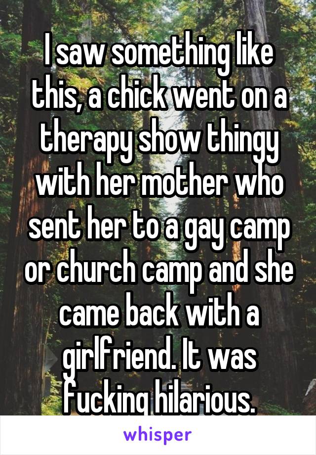 I saw something like this, a chick went on a therapy show thingy with her mother who sent her to a gay camp or church camp and she came back with a girlfriend. It was fucking hilarious.