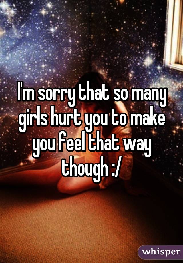 I'm sorry that so many girls hurt you to make you feel that way though :/