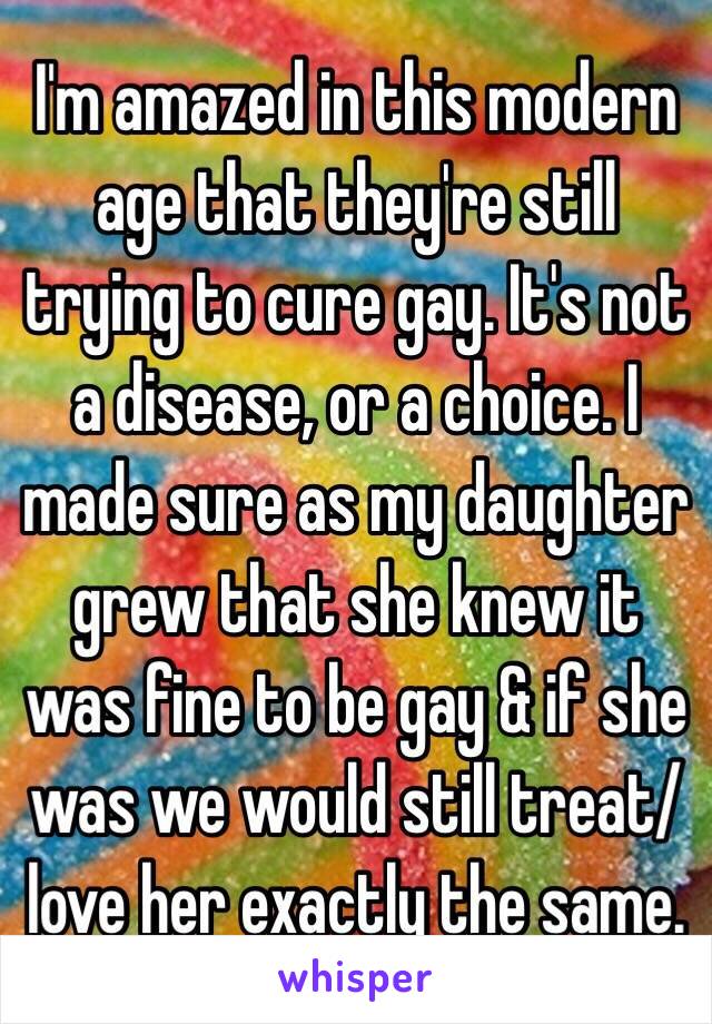 I'm amazed in this modern age that they're still trying to cure gay. It's not a disease, or a choice. I made sure as my daughter grew that she knew it was fine to be gay & if she was we would still treat/love her exactly the same.