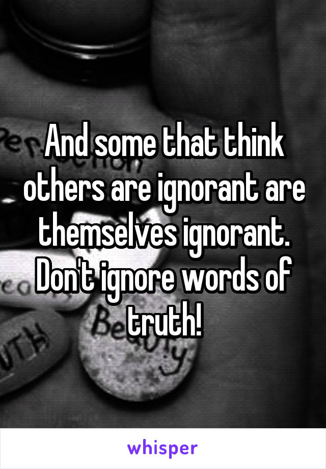 And some that think others are ignorant are themselves ignorant. Don't ignore words of truth!