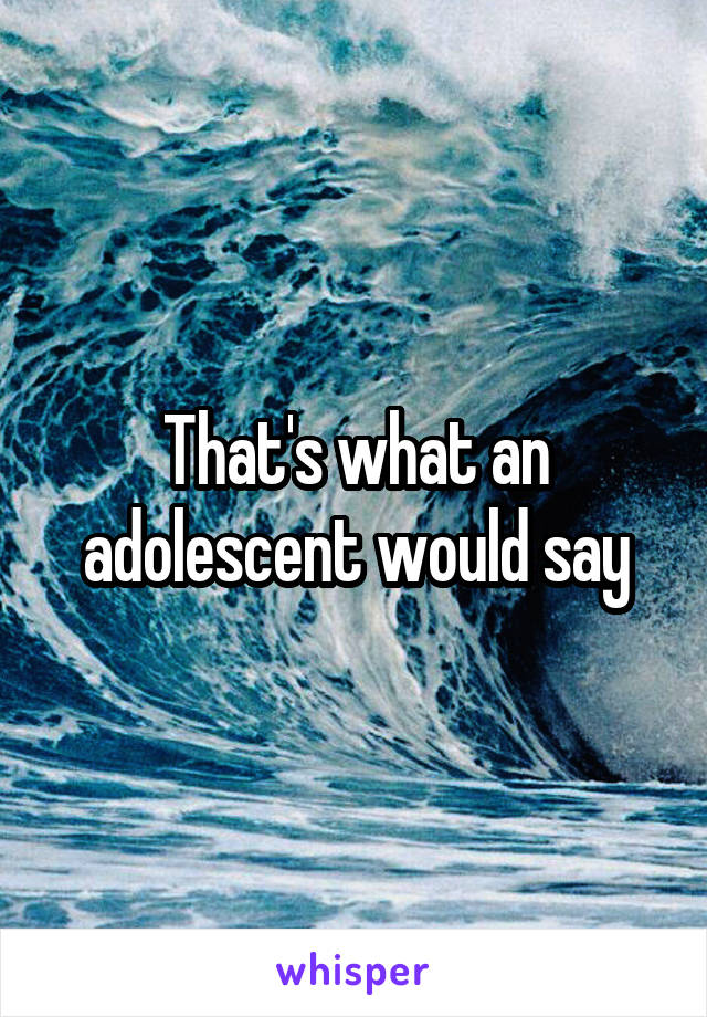 That's what an adolescent would say