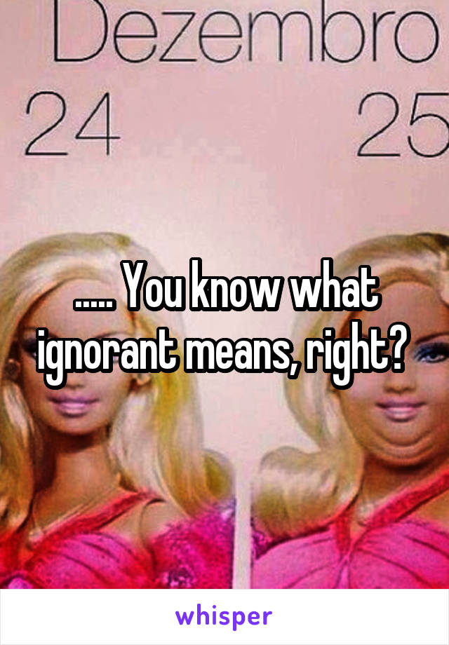 ..... You know what ignorant means, right? 