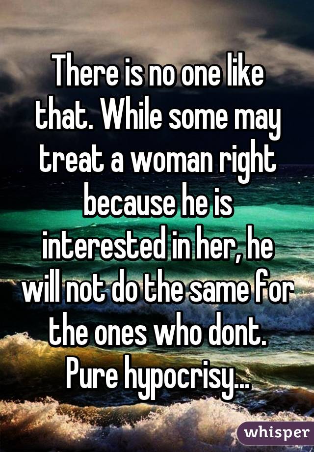 There is no one like that. While some may treat a woman right because he is interested in her, he will not do the same for the ones who dont. Pure hypocrisy...