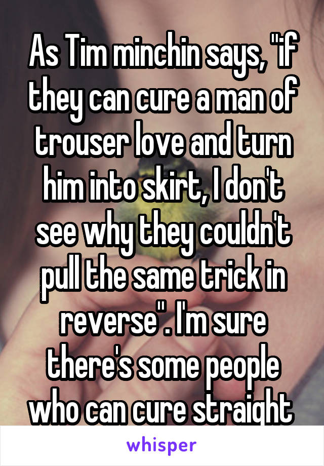 As Tim minchin says, "if they can cure a man of trouser love and turn him into skirt, I don't see why they couldn't pull the same trick in reverse". I'm sure there's some people who can cure straight 