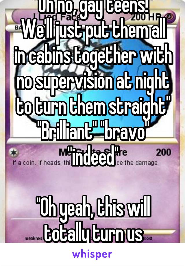 "Oh no, gay teens!"
We'll just put them all in cabins together with no supervision at night to turn them straight"
"Brilliant" "bravo" "indeed"

"Oh yeah, this will totally turn us straight."