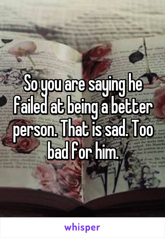 So you are saying he failed at being a better person. That is sad. Too bad for him.