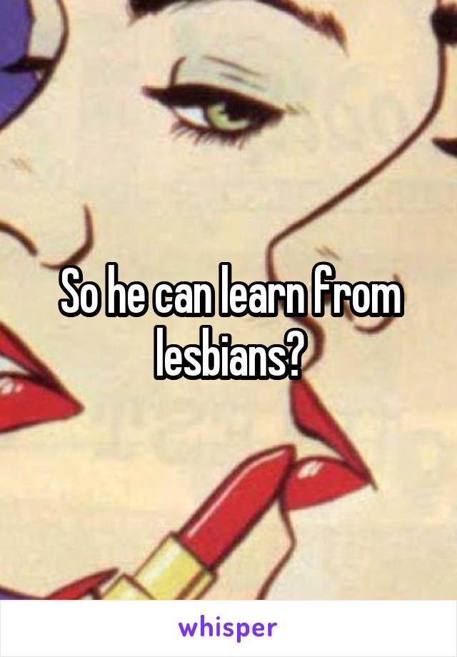 So he can learn from lesbians?