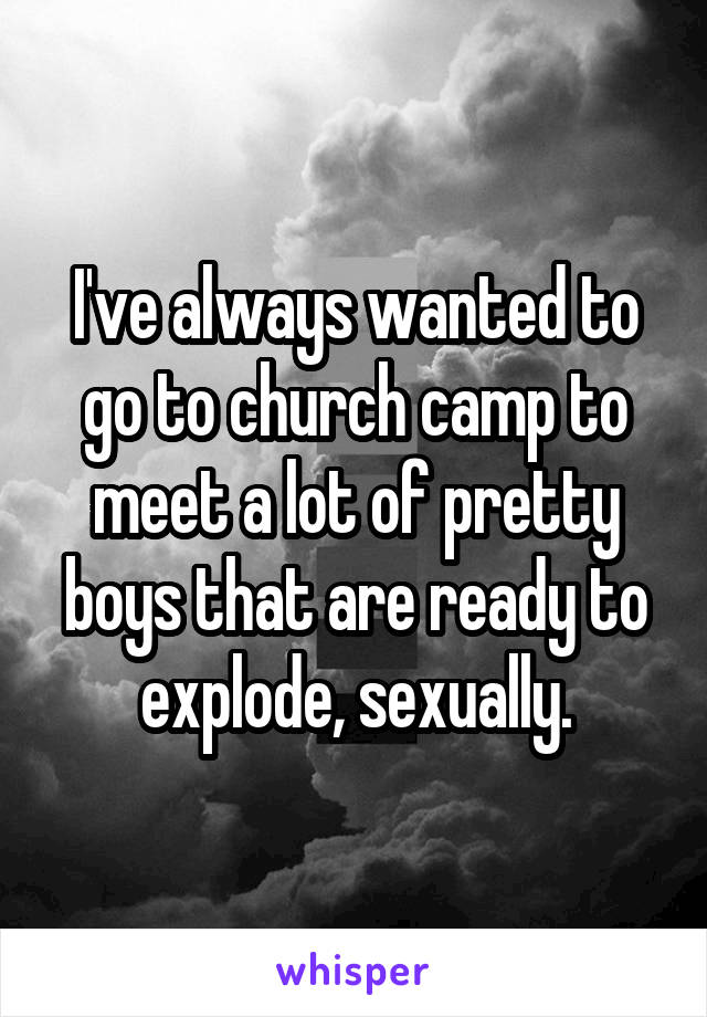 I've always wanted to go to church camp to meet a lot of pretty boys that are ready to explode, sexually.