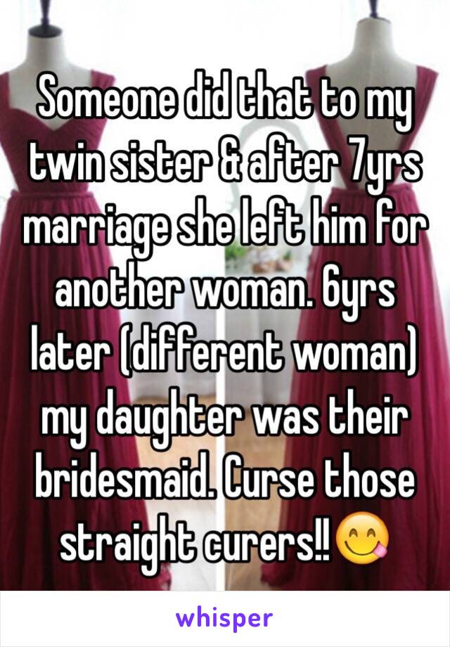 Someone did that to my twin sister & after 7yrs marriage she left him for another woman. 6yrs later (different woman) my daughter was their bridesmaid. Curse those straight curers!!😋 