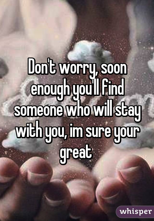 Don't worry, soon enough you'll find someone who will stay with you, im sure your great 