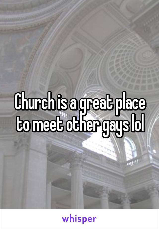 Church is a great place to meet other gays lol