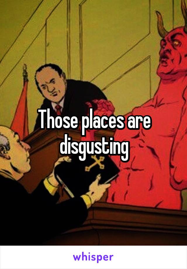 Those places are disgusting