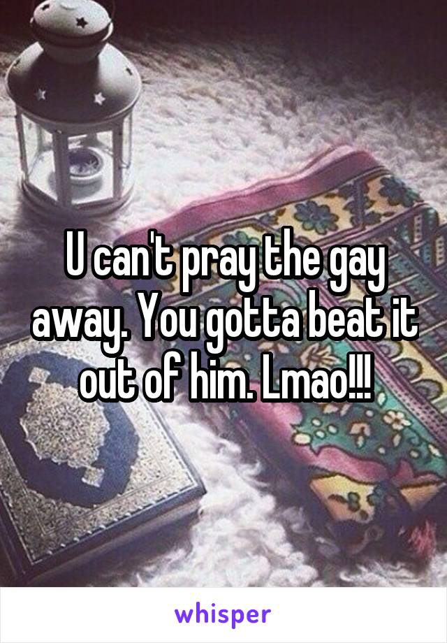 U can't pray the gay away. You gotta beat it out of him. Lmao!!!
