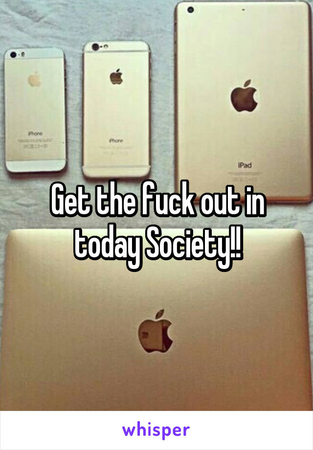 Get the fuck out in today Society!!