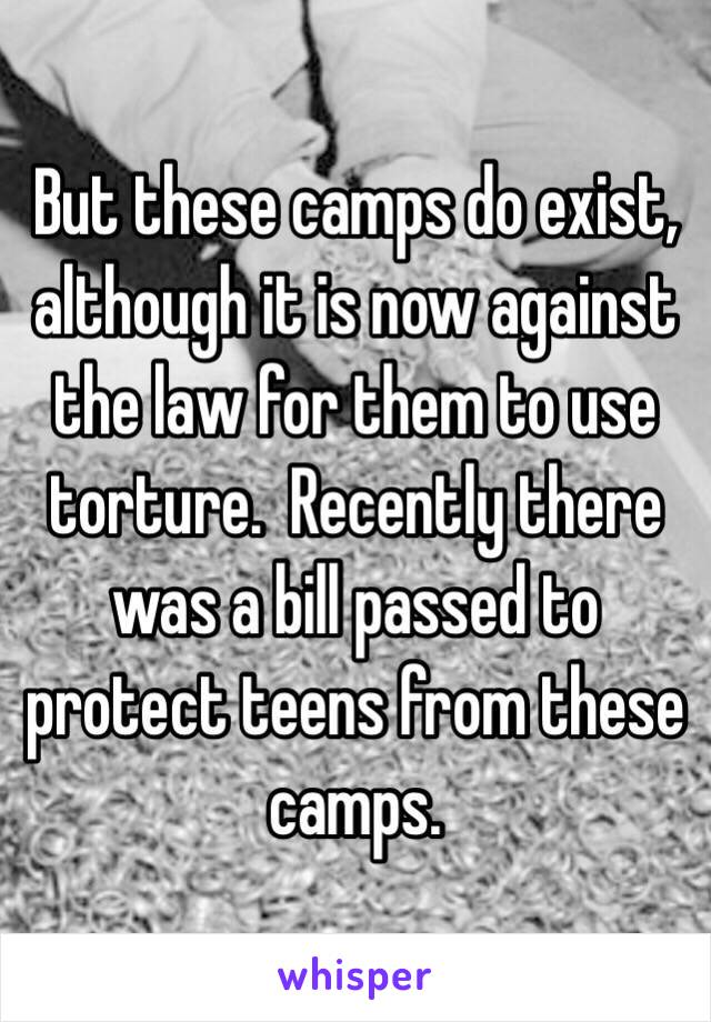 But these camps do exist, although it is now against the law for them to use torture.  Recently there was a bill passed to protect teens from these camps.