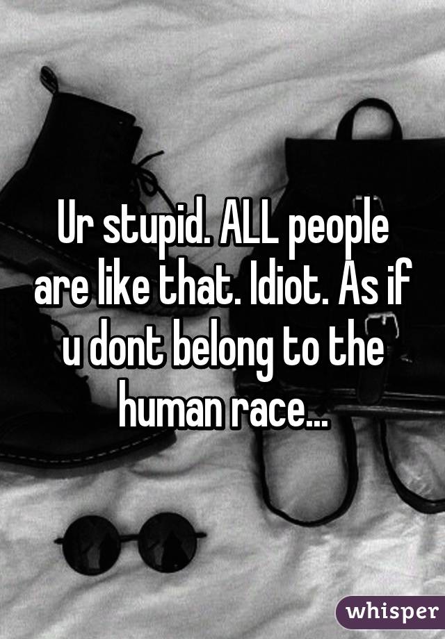 Ur stupid. ALL people are like that. Idiot. As if u dont belong to the human race...