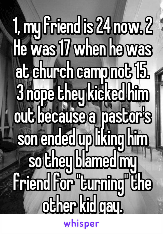 1, my friend is 24 now. 2 He was 17 when he was at church camp not 15. 3 nope they kicked him out because a  pastor's son ended up liking him so they blamed my friend for "turning" the other kid gay.