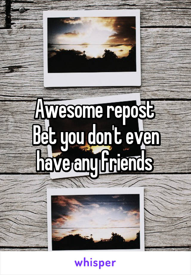 Awesome repost 
Bet you don't even have any friends 