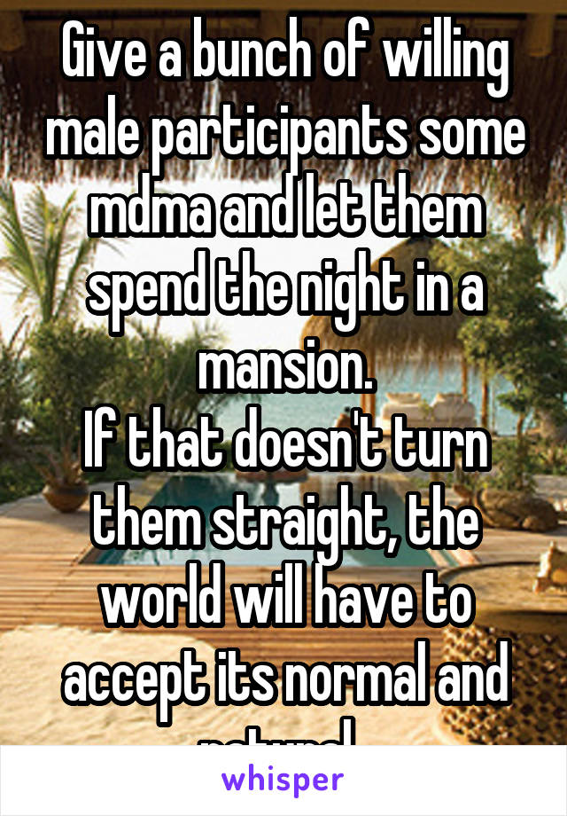 Give a bunch of willing male participants some mdma and let them spend the night in a mansion.
If that doesn't turn them straight, the world will have to accept its normal and natural. 