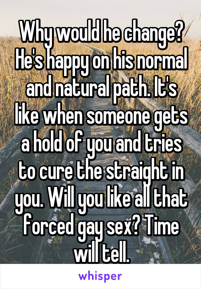 Why would he change? He's happy on his normal and natural path. It's like when someone gets a hold of you and tries to cure the straight in you. Will you like all that forced gay sex? Time will tell.