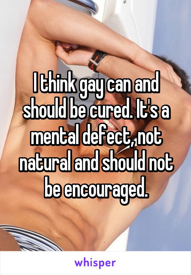 I think gay can and should be cured. It's a mental defect, not natural and should not be encouraged.