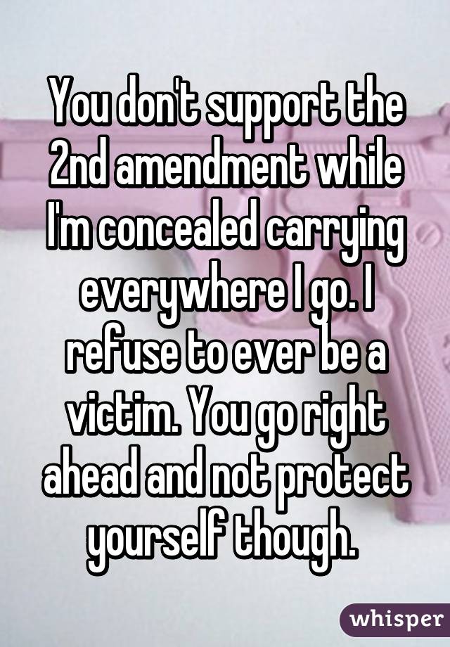 You don't support the 2nd amendment while I'm concealed carrying everywhere I go. I refuse to ever be a victim. You go right ahead and not protect yourself though. 