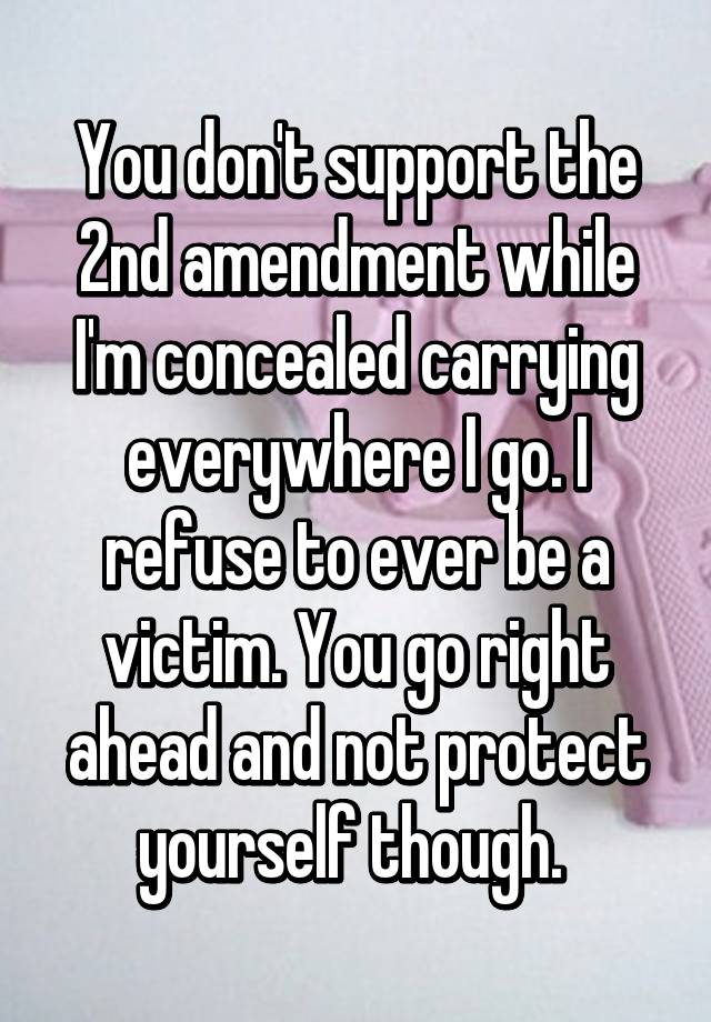 You don't support the 2nd amendment while I'm concealed carrying everywhere I go. I refuse to ever be a victim. You go right ahead and not protect yourself though. 