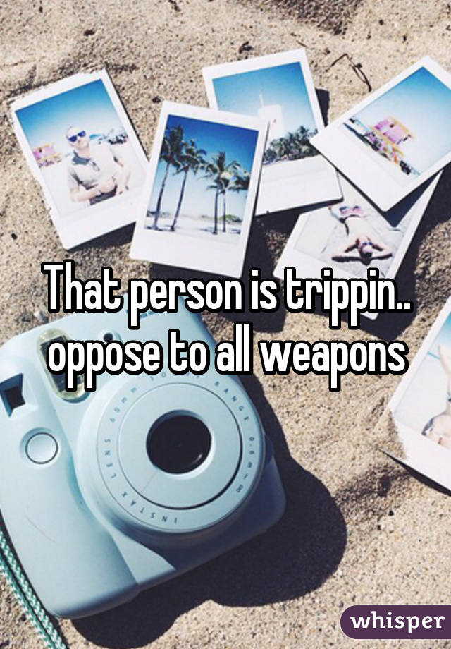 That person is trippin.. oppose to all weapons