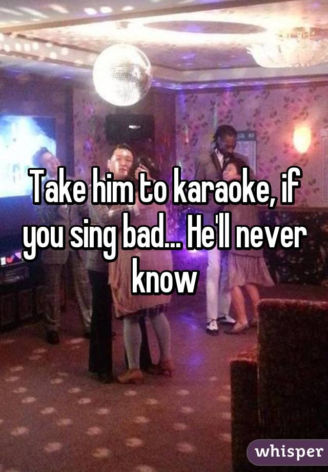 Take him to karaoke, if you sing bad... He'll never know