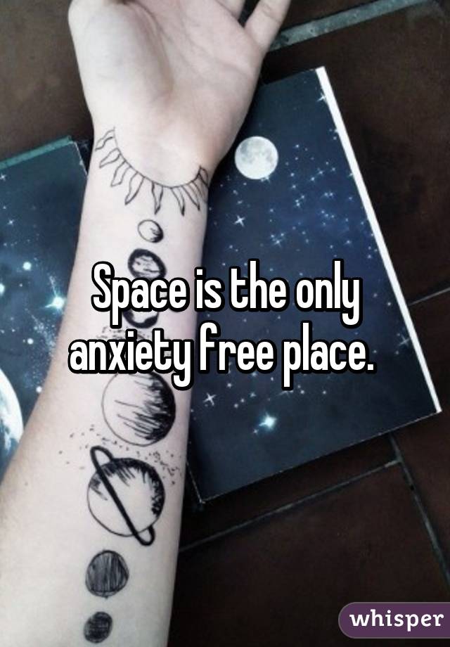 Space is the only anxiety free place. 