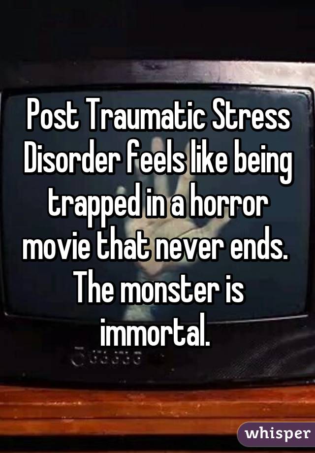 Post Traumatic Stress Disorder feels like being trapped in a horror movie that never ends. 
The monster is immortal. 