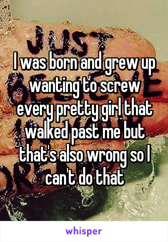 I was born and grew up wanting to screw every pretty girl that walked past me but that's also wrong so I can't do that