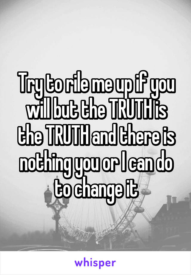 Try to rile me up if you will but the TRUTH is the TRUTH and there is nothing you or I can do to change it