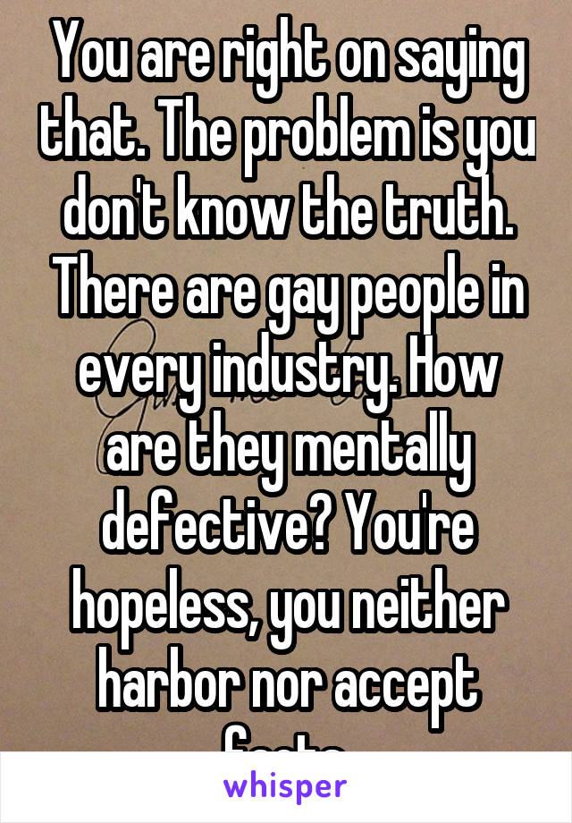 You are right on saying that. The problem is you don't know the truth. There are gay people in every industry. How are they mentally defective? You're hopeless, you neither harbor nor accept facts.