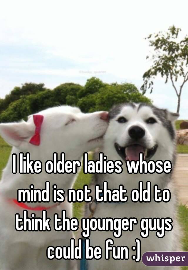 I like older ladies whose mind is not that old to think the younger guys could be fun :)