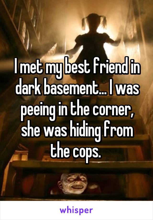 I met my best friend in dark basement... I was peeing in the corner, she was hiding from the cops. 