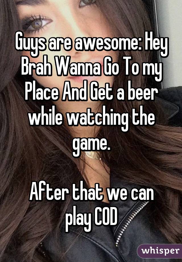 Guys are awesome: Hey Brah Wanna Go To my Place And Get a beer while watching the game.

After that we can play COD
