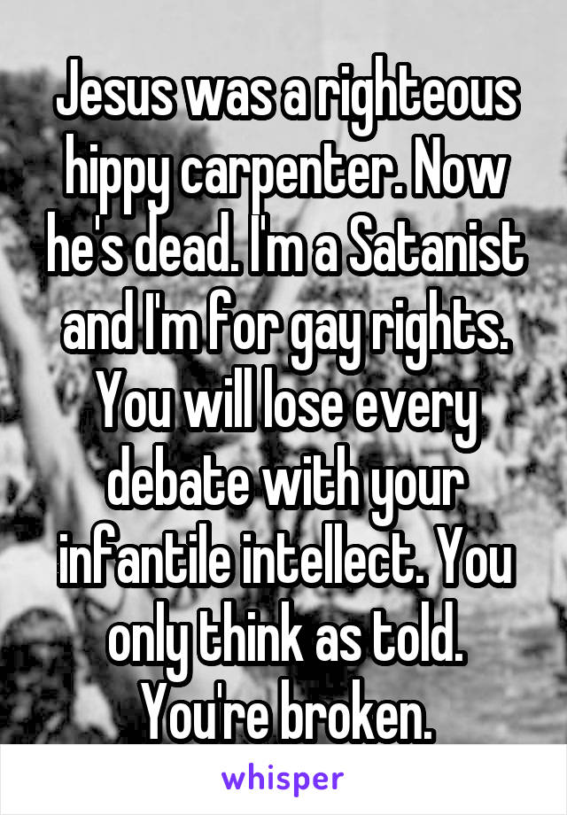 Jesus was a righteous hippy carpenter. Now he's dead. I'm a Satanist and I'm for gay rights. You will lose every debate with your infantile intellect. You only think as told. You're broken.