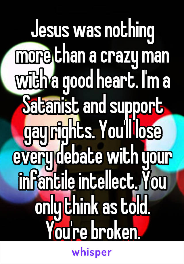 Jesus was nothing more than a crazy man with a good heart. I'm a Satanist and support gay rights. You'll lose every debate with your infantile intellect. You only think as told. You're broken.