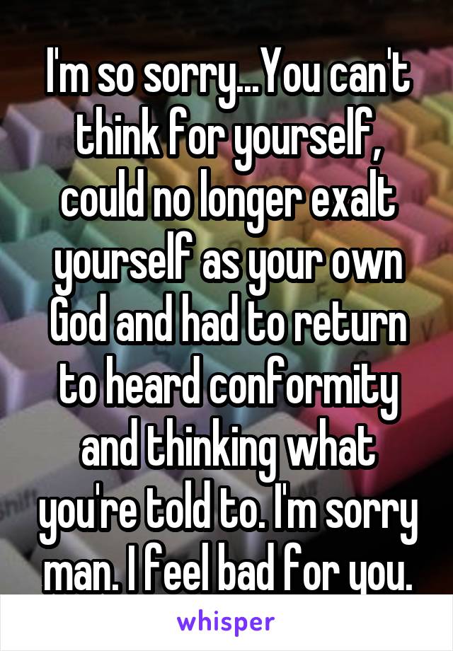 I'm so sorry...You can't think for yourself, could no longer exalt yourself as your own God and had to return to heard conformity and thinking what you're told to. I'm sorry man. I feel bad for you.