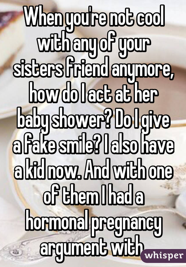 When you're not cool with any of your sisters friend anymore, how do I act at her baby shower? Do I give a fake smile? I also have a kid now. And with one of them I had a hormonal pregnancy argument with 