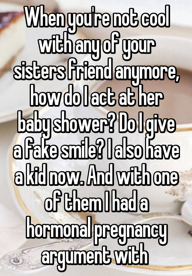 When you're not cool with any of your sisters friend anymore, how do I act at her baby shower? Do I give a fake smile? I also have a kid now. And with one of them I had a hormonal pregnancy argument with 