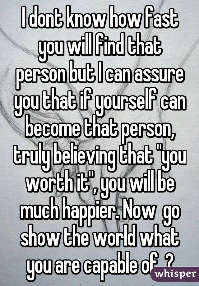 I dont know how fast you will find that person but I can assure you that if yourself can become that person, truly believing that "you worth it", you will be much happier. Now  go show the world what you are capable of. 😉